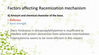 d) Amount and chemical character of the base.
• Steric hindrance in diisopropylethylamine is insufficient to
interfere with proton abstraction from azlactone intermediates.
23
• Tribenzylamine seems to be more efficient in this respect.
• Bulkiness
• Basic strength.
Factors affecting Racemization mechanism
 