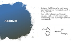 Additives
• Reducing the lifetime of overactivated,
racemization prone intermediates, such as
O-acyl-isoureas.
• Have acidic hydrogens and thus can
provide a proton which is more readily
abstracted by bases than the proton from
a chiral center.
24
 
