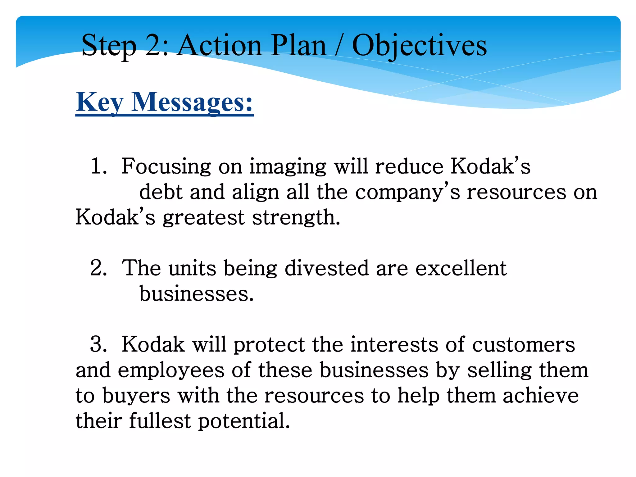Step 2: Action Plan / Objectives
Key Messages:
1. Focusing on imaging will reduce Kodak’s
debt and align all the company’s resources on
Kodak’s greatest strength.
2. The units being divested are excellent
businesses.
3. Kodak will protect the interests of customers
and employees of these businesses by selling them
to buyers with the resources to help them achieve
their fullest potential.
 