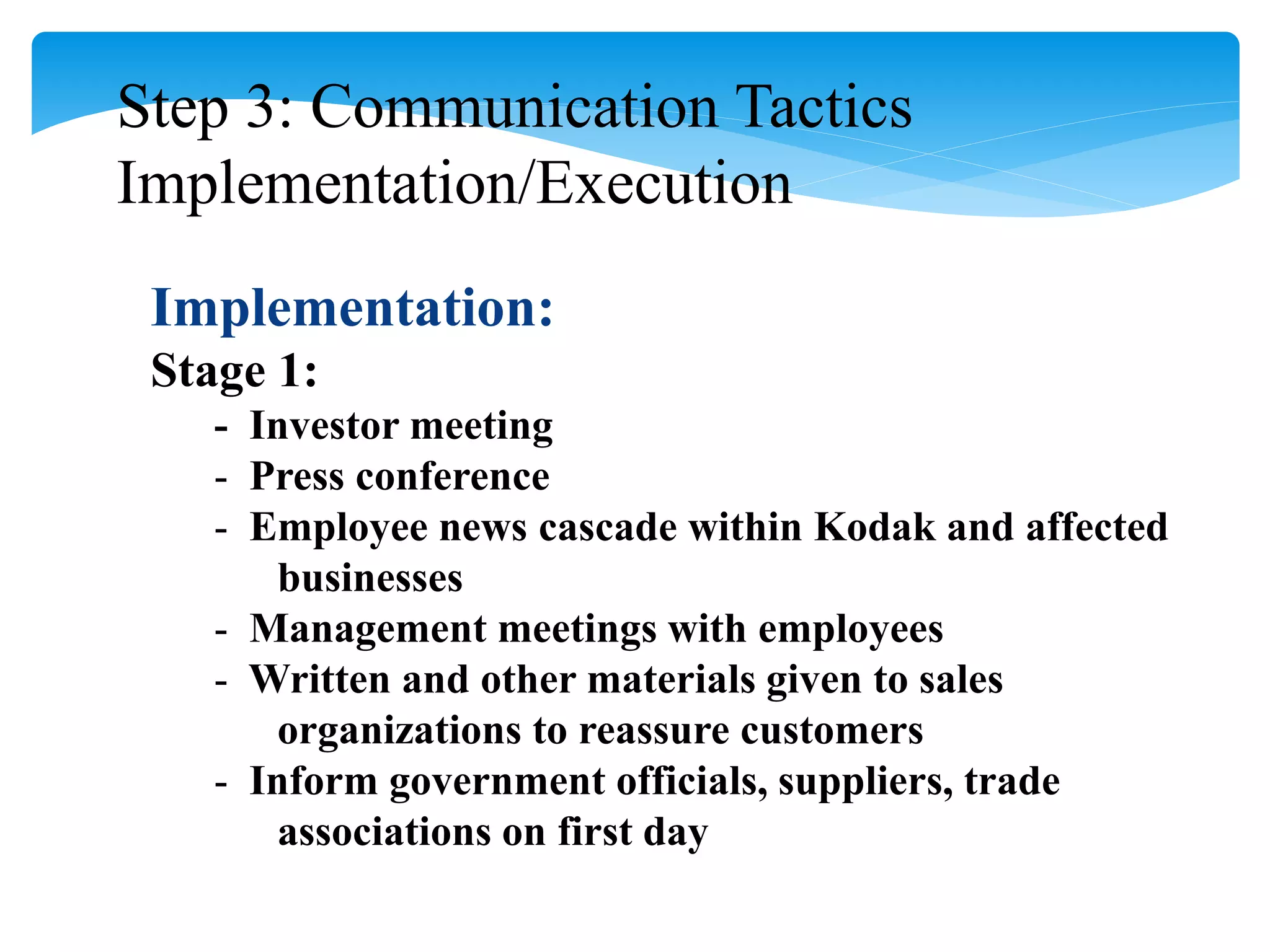 Step 3: Communication Tactics
Implementation/Execution
Implementation:
Stage 1:
- Investor meeting
- Press conference
- Employee news cascade within Kodak and affected
businesses
- Management meetings with employees
- Written and other materials given to sales
organizations to reassure customers
- Inform government officials, suppliers, trade
associations on first day
 