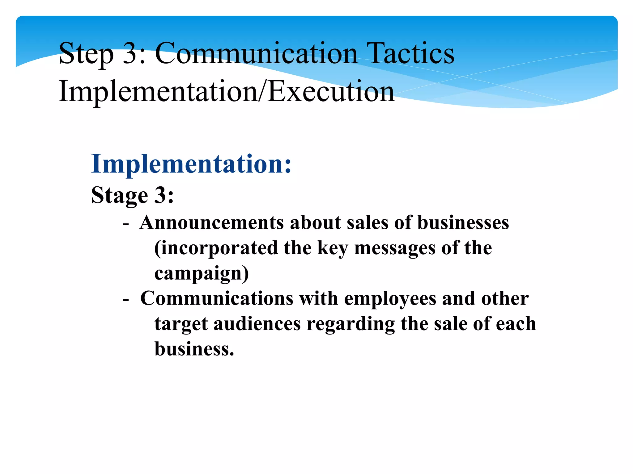 Step 3: Communication Tactics
Implementation/Execution
Implementation:
Stage 3:
- Announcements about sales of businesses
(incorporated the key messages of the
campaign)
- Communications with employees and other
target audiences regarding the sale of each
business.
 