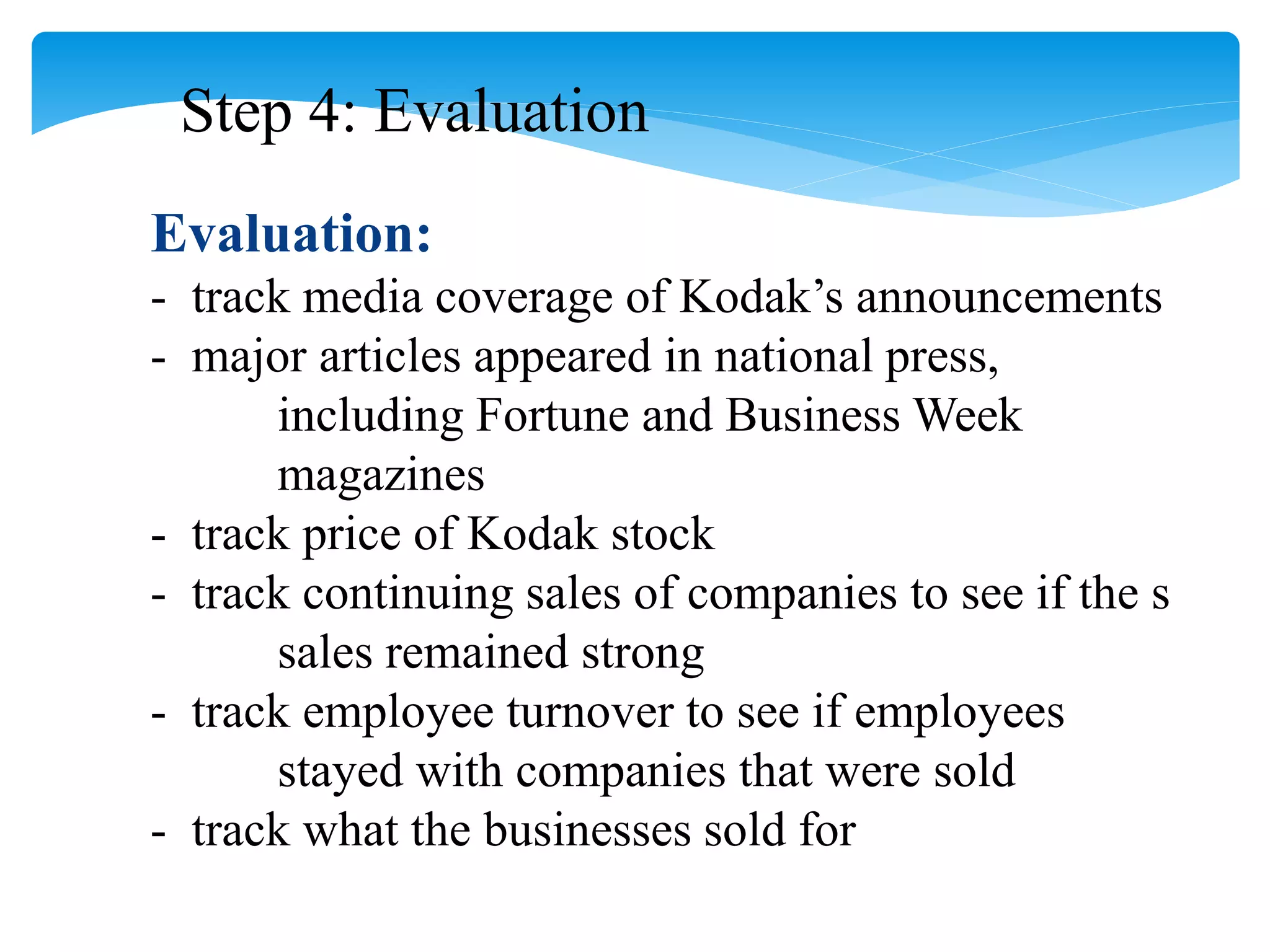 Step 4: Evaluation
Evaluation:
- track media coverage of Kodak’s announcements
- major articles appeared in national press,
including Fortune and Business Week
magazines
- track price of Kodak stock
- track continuing sales of companies to see if the s
sales remained strong
- track employee turnover to see if employees
stayed with companies that were sold
- track what the businesses sold for
 