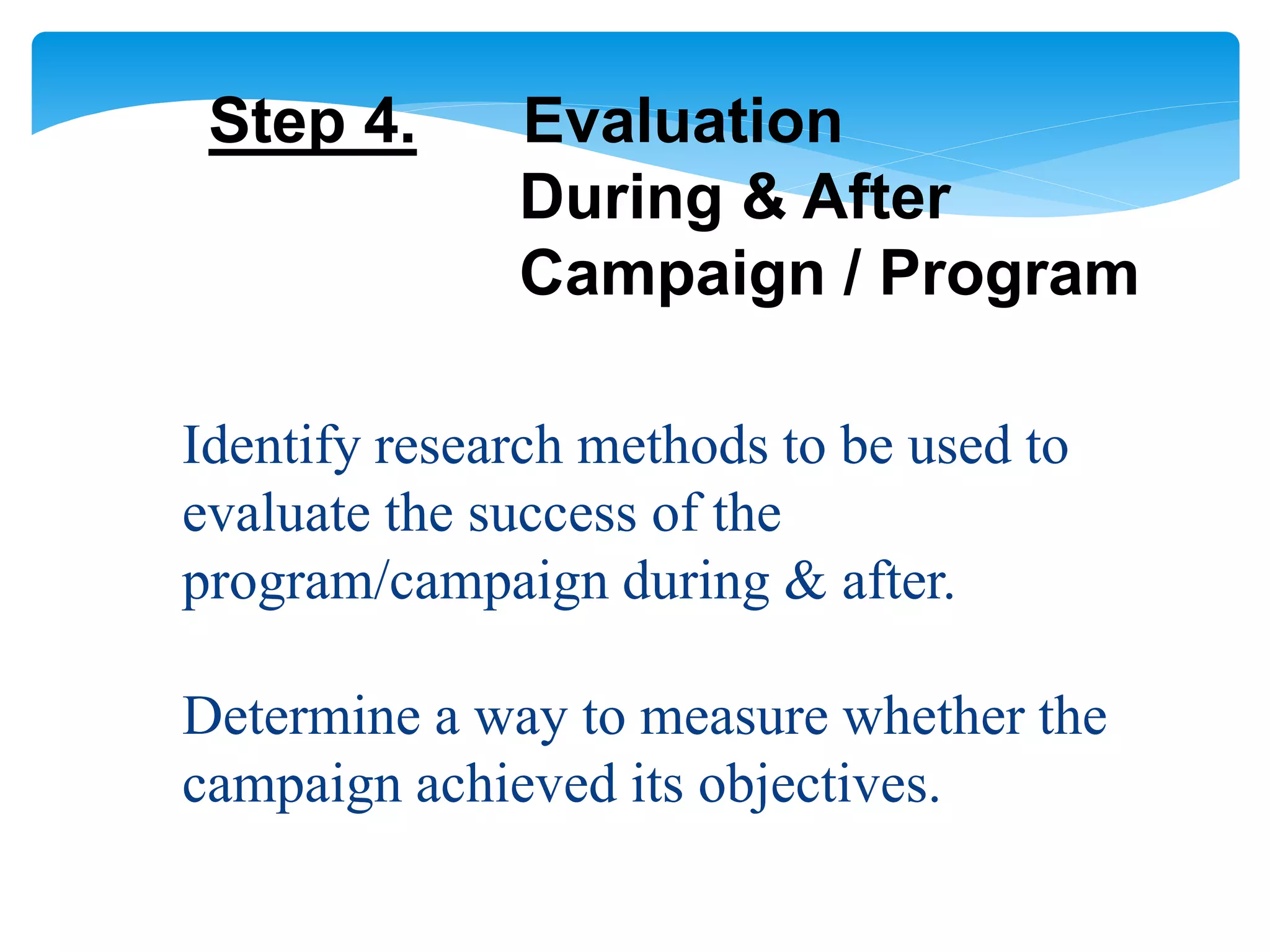 Step 4. Evaluation
During & After
Campaign / Program
Identify research methods to be used to
evaluate the success of the
program/campaign during & after.
Determine a way to measure whether the
campaign achieved its objectives.
 