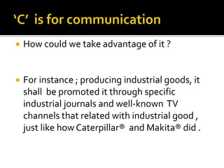  How could we take advantage of it ?
 For instance ; producing industrial goods, it
shall be promoted it through specific
industrial journals and well-known TV
channels that related with industrial good ,
just like how Caterpillar® and Makita® did .
 