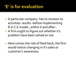  A particular company has to revision its
activities results -before implementing
R.A.C.E model , within it and after-.
 A firm ought to figure out whether it’s
problem have been solved or not.
 Here comes the role of feed back; the firm
would notice changing in it’s sales or
customer’s awareness
 