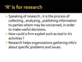  Speaking of research ; it is the process of
collecting , analyzing , publishing information
to parties whom may be concerned, in order
to make useful decisions.
 How could a firm exploit such as tool in it’s
activities ?
 Research helps organizations gathering info's
about specific problems and issues.
 