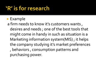  Example
a firm needs to know it’s customers wants ,
desires and needs ; one of the best tools that
might come in handy in such as situation is a
Marketing information system(MIS) ; it helps
the company studying it’s market preferences
, behaviors , consumption patterns and
purchasing power.
 