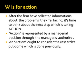  After the firm have collected informations
about the problems they ‘re facing; it’s time
to think about the next step which is taking
ACTION .
 “Action” is represented by a managerial
decision through the manager’s authority .
 An “Action” ought to consider the research’s
out-come which is done previously.
 