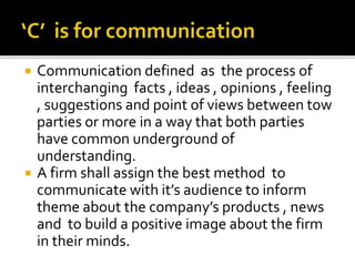  Communication defined as the process of
interchanging facts , ideas , opinions , feeling
, suggestions and point of views between tow
parties or more in a way that both parties
have common underground of
understanding.
 A firm shall assign the best method to
communicate with it’s audience to inform
theme about the company’s products , news
and to build a positive image about the firm
in their minds.
 