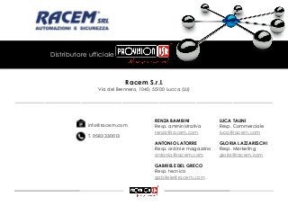 Racem S.r.l.
Via del Brennero, 1040, 55100 Lucca (LU)
Distributore ufficiale
info@racem.com
T. 0583 330013
RENZA BAMBINI
Resp. amministrativa
renza@racem.com
ANTONIO LATORRE
Resp. ordini e magazzino
antonio@racem.com
GABRIELE DEL GRECO
Resp. tecnico
gabriele@racem.com
LUCA TALINI
Resp. Commerciale
luca@racem.com
GLORIA LAZZARESCHI
Resp. Marketing
gloria@racem.com
______________________________________________________________________
 
