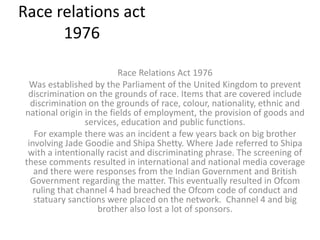 Race relations act
1976
Race Relations Act 1976
Was established by the Parliament of the United Kingdom to prevent
discrimination on the grounds of race. Items that are covered include
discrimination on the grounds of race, colour, nationality, ethnic and
national origin in the fields of employment, the provision of goods and
services, education and public functions.
For example there was an incident a few years back on big brother
involving Jade Goodie and Shipa Shetty. Where Jade referred to Shipa
with a intentionally racist and discriminating phrase. The screening of
these comments resulted in international and national media coverage
and there were responses from the Indian Government and British
Government regarding the matter. This eventually resulted in Ofcom
ruling that channel 4 had breached the Ofcom code of conduct and
statuary sanctions were placed on the network. Channel 4 and big
brother also lost a lot of sponsors.
 