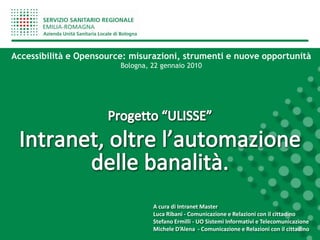 Accessibilità e Opensource: misurazioni, strumenti e nuove opportunità
                         Bologna, 22 gennaio 2010




                                  A cura di Intranet Master
                                  Luca Ribani - Comunicazione e Relazioni con il cittadino
                                  Stefano Ermilli - UO Sistemi Informativi e Telecomunicazione
                                  Michele D’Alena - Comunicazione e Relazioni con il cittadino
 