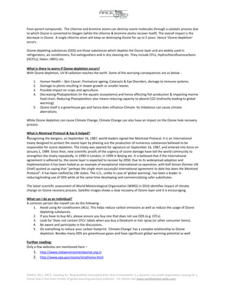 from parent compounds. The chlorine and bromine atoms can destroy ozone molecules through a catalytic process due
to which Ozone is converted to Oxygen (while the chlorine & bromine atoms recover itself). The overall impact is the
decrease in Ozone. A single chlorine atom will keep on destroying Ozone for up to 2 years. Hence 'Ozone-depletion'
occurs.

Ozone-depleting substances (ODS) are those substances which deplete the Ozone layer and are widely used in
refrigerators, air-conditioners, fire-extinguishers and in dry cleaning etc. They include CFCs, Hydrochlorofluorocarbons
(HCFCs), Halon, HBFCs etc.

What is there to worry if Ozone-depletion occurs?
With Ozone-depletion, UV-B radiation reaches the earth. Some of the worrying consequences are as below -

     1.   Human Health – Skin Cancer, Premature ageing, Cataracts & Eye Disorders, damage to immune systems.
     2.   Damage to plants resulting in slower growth or smaller leaves.
     3.   Possible impact on crops and agriculture.
     4.   Decreasing Phytoplankton (in the aquatic ecosystems) and hence affecting fish production & impacting marine
          food chain. Reducing Phytoplankton also means reducing capacity to absorb CO2 (indirectly leading to global
          warming).
     5.   Ozone itself is a greenhouse gas and hence does influence Climate. Its imbalance can cause climatic
          aberrations.

While Ozone depletion can cause Climate Change, Climate Change can also have an impact on the Ozone hole recovery
process.

What is Montreal Protocol & has it helped?
Recognizing the dangers, on September 16, 1987, world leaders signed the Montreal Protocol. It is an international
treaty designed to protect the ozone layer by phasing out the production of numerous substances believed to be
responsible for ozone depletion. The treaty was opened for signature on September 16, 1987, and entered into force on
January 1, 1989. Since then, new scientific proofs of the urgency of ozone damage have led the world community to
strengthen the treaty repeatedly, in 1990 in London, in 1999 in Beijing etc. It is believed that if the international
agreement is adhered to, the ozone layer is expected to recover by 2050. Due to its widespread adoption and
implementation it has been hailed as an example of exceptional international co-operation, with Kofi Annan (former UN
Chief) quoted as saying that "perhaps the single most successful international agreement to date has been the Montreal
Protocol". It has been ratified by 196 states. The U.S., unlike in case of 'global warming', has been a leader in
reducing/ending use of ODS while at the same time developing and commercializing safer substitutes.

The latest scientific assessment of World Meteorological Organization (WMO) in 2010 identifies impact of climate
change on Ozone recovery process. Satellite images shows a slow recovery of Ozone layer and it is encouraging.

What can I do as an individual?
A common person like myself can do the following -
    1. Avoid using Air-conditioners (ACs). This helps reduce carbon emissions as well as reduce the usage of Ozone
        depleting substances.
    2. If you have to buy ACs, please ensure you buy one that does not use ODS (e.g. CFCs).
    3. Look for 'Does not contain CFCs' labels when you buy a Deodrant or hair spray (or other consumer items).
    4. Be aware and participate in the discussions.
    5. Do everything to reduce your carbon footprint. 'Climate Change' has a complex relationship to Ozone
        depletion. Besides many ODS are greenhouse gases and have significant global warming potential as well.

Further reading:
Only a few websites are mentioned here –
    1. http://www.indiaenvironmentportal.org.in
    2. http://www.epa.gov/ozone/strathome.html



©RACE 2011. RACE, standing for 'Responsibility Associated with Clean Environment' is a dynamic non-profit organization striving for a
future that is free from threats of global warming and local pollution. For details visit www.raceforgreen.webs.com.
 