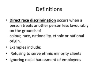 DefinitionsDirect race discrimination occurs when a person treats another person less favourably on the grounds of colour, race, nationality, ethnic or national origin.Examples include: Refusing to serve ethnic minority clientsIgnoring racial harassment of employees