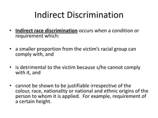Indirect DiscriminationIndirect race discriminationoccurs when a condition or requirement which:a smaller proportion from the victim’s racial group can comply with, andis detrimental to the victim because s/he cannot comply with it, andcannot be shown to be justifiable irrespective of the colour, race, nationality or national and ethnic origins of the person to whom it is applied.  For example, requirement of a certain height.