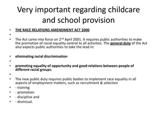 Very important regarding childcare and school provisionTHE RACE RELATIONS AMENDMENT ACT 2000 The Act came into force on 2nd April 2001. It requires public authorities to make the promotion of racial equality central to all activities. The general duty of the Act also expects public authorities to take the lead in:  eliminating racial discrimination promoting equality of opportunity and good relations between people of different racial groups. The new public duty requires public bodies to implement race equality in all aspects of employment matters, such as recruitment & selection- training- promotion- discipline and- dismissal.