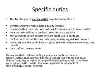 Specific dutiesThe Act also places specific duties on public authorities to: develop and implement a Race Equality Schemeassess whether their functions and policies are relevant to race equalitymonitor their policies to see how they affect race equalityassess and consult on policies they are proposing to introducepublish the results of their consultations, monitoring and assessmentsmake sure that the public have access to the information and services they providetrain staff on the new duties This means that children’s settings, primary schools, secondary schools,  NHS, Social Services, Colleges etc must follow these duties. All children’s settings as well as other publicly funded bodies will have  have equal opportunities policies that cover protections for people of race, disability, culture, faith etc.