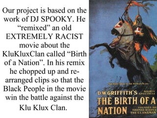 Our project is based on the work of DJ SPOOKY. He “remixed” an old EXTREMELY RACIST movie about the KluKluxClan called “Birth of a Nation”. In his remix he chopped up and re-arranged clips so that the Black People in the movie win the battle against the Klu Klux Clan.   
