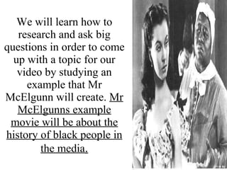 We will learn how to research and ask big questions in order to come up with a topic for our video by studying an example that Mr McElgunn will create.  Mr McElgunns example movie will be about the history of black people in the media . 