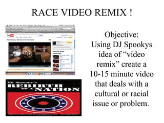 RACE VIDEO REMIX ! Objective: Using DJ Spookys idea of “video remix” create a 10-15 minute video that deals with a cultural or racial issue or problem.   