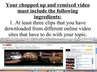Your chopped up and remixed video must include the following ingredients: 1. At least three clips that you have downloaded from different online video sites that have to do with your topic. 