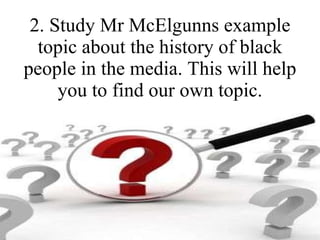 2. Study Mr McElgunns example topic about the history of black people in the media. This will help you to find our own topic. 