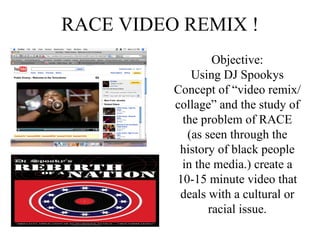 RACE VIDEO REMIX ! Objective: Using DJ Spookys Concept of “video remix/collage” and the study of the problem of RACE (as seen through the history of black people in the media.) create a 10-15 minute video that deals with a cultural or racial issue. 