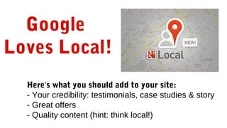 Google
Loves Local!
Here’s what you should add to your site:
- Your credibility: testimonials, case studies & story
- Great offers
- Quality content (hint: think local!)
 