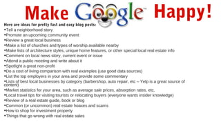 Happy!Here are ideas for pretty fast and easy blog posts:
•Tell a neighborhood story
•Promote an upcoming community event
•Review a great local business
•Make a list of churches and types of worship available nearby
•Make lists of architecture styles, unique home features, or other special local real estate info
•Comment on local news story, current event or issue
•Attend a public meeting and write about it
•Spotlight a great non-profit
•Do a cost of living comparison with real examples (use good data sources)
•List the top employers in your area and provide some commentary
•Lists of best local businesses by category (barbershop, auto repair, etc – Yelp is a great source of
content)
•Market statistics for your area, such as average sale prices, absorption rates, etc.
•Local travel tips for visiting tourists or relocating buyers (everyone wants insider knowledge)
•Review of a real estate guide, book or blog
•Common (or uncommon) real estate hoaxes and scams
•How to shop for investment property
•Things that go wrong with real estate sales
Make
 
