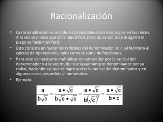 Racionalización
• La racionalización es una de las propiedades con mas reglas en las raíces.
A la vez se piensa que es la mas dificil, pero no es así. Si se le agarra el
juego se hace muy facil.
• Esta consiste en quitar los radicales del denominador, lo cual facilitará el
calculo de operaciones, tales como la suma de fracciones.
• Para esto es necesario multiplicar el numerador por la radical del
denominador y a la vez multiplicar igualmente el denominador por su
radial, haciendo así que se logre quitar la radical del denominador y en
algunos casos pasandola al numerador.
• Ejemplo:
 