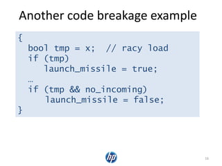 Another code breakage example
16
{
bool tmp = x; // racy load
if (tmp)
launch_missile = true;
…
if (tmp && no_incoming)
launch_missile = false;
}
 