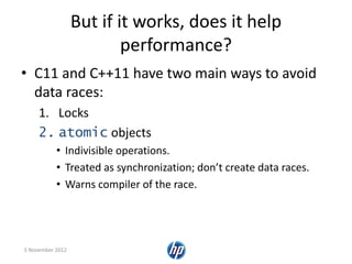But if it works, does it help
performance?
• C11 and C++11 have two main ways to avoid
data races:
1. Locks
2. atomic objects
• Indivisible operations.
• Treated as synchronization; don’t create data races.
• Warns compiler of the race.
5 November 2012
 