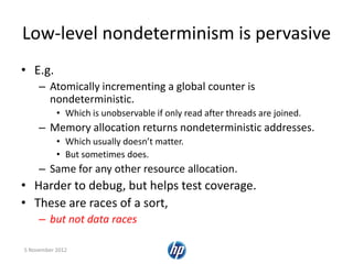 Low-level nondeterminism is pervasive
• E.g.
– Atomically incrementing a global counter is
nondeterministic.
• Which is unobservable if only read after threads are joined.
– Memory allocation returns nondeterministic addresses.
• Which usually doesn’t matter.
• But sometimes does.
– Same for any other resource allocation.
• Harder to debug, but helps test coverage.
• These are races of a sort,
– but not data races
5 November 2012
 