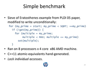 Simple benchmark
• Sieve of Eratosthenes example from PLDI 05 paper,
modified to write unconditionally:
for (my_prime = start; my_prime < SQRT; ++my_prime)
if (!get(my_prime)) {
for (multiple = my_prime;
multiple < MAX; multiple += my_prime)
set(multiple);
}
• Ran on 8 processors x 4 core x86 AMD machine.
• C++11 atomic-equivalents hand-generated.
• Lock individual accesses.
24
 
