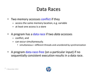 5 November 20123
Data Races
• Two memory accesses conflict if they
– access the same memory location, e.g. variable
– at least one access is a store
• A program has a data race if two data accesses
– conflict, and
– can occur simultaneously.
• simultaneous = different threads and unordered by synchronization
• A program data-race-free (on a particular input) if no
sequentially consistent execution results in a data race.
 