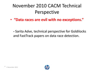 November 2010 CACM Technical
Perspective
• “Data races are evil with no exceptions.”
- Sarita Adve, technical perspective for Goldilocks
and FastTrack papers on data race detection.
4 5 November 2012
 