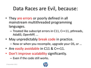 Data Races are Evil, because:
• They are errors or poorly defined in all
mainstream multithreaded programming
languages.
– Treated like subscript errors in C11, C++11, pthreads,
Ada83, OpenMP, ...
• May unpredictably break code in practice.
– Now or when you recompile, upgrade your OS, or …
• Are easily avoidable in C11 & C++11.
• Don’t improve scalability significantly.
– Even if the code still works.
5 November 2012
 