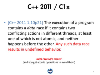 C++ 2011 / C1x
• [C++ 2011 1.10p21] The execution of a program
contains a data race if it contains two
conflicting actions in different threads, at least
one of which is not atomic, and neither
happens before the other. Any such data race
results in undefined behavior.
6
Data races are errors!
(and you get atomic operations to avoid them)
 
