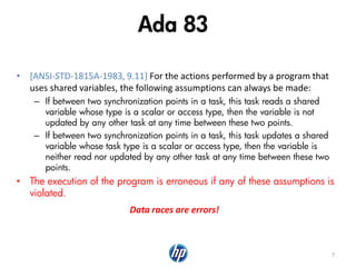 Ada 83
• [ANSI-STD-1815A-1983, 9.11] For the actions performed by a program that
uses shared variables, the following assumptions can always be made:
– If between two synchronization points in a task, this task reads a shared
variable whose type is a scalar or access type, then the variable is not
updated by any other task at any time between these two points.
– If between two synchronization points in a task, this task updates a shared
variable whose task type is a scalar or access type, then the variable is
neither read nor updated by any other task at any time between these two
points.
• The execution of the program is erroneous if any of these assumptions is
violated.
7
Data races are errors!
 