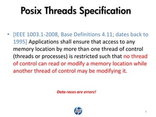 Posix Threads Specification
• [IEEE 1003.1-2008, Base Definitions 4.11; dates back to
1995] Applications shall ensure that access to any
memory location by more than one thread of control
(threads or processes) is restricted such that no thread
of control can read or modify a memory location while
another thread of control may be modifying it.
8
Data races are errors!
 