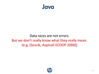 Java
9
Data races are not errors.
But we don’t really know what they really mean.
(e.g. [Sevcik, Aspinall ECOOP 2008])
 