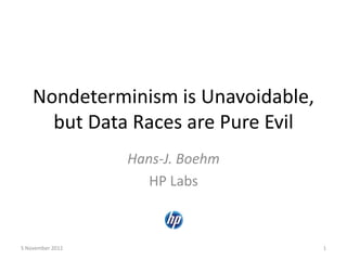 Nondeterminism is Unavoidable,
but Data Races are Pure Evil
Hans-J. Boehm
HP Labs
5 November 2012 1
 