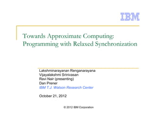 © 2012 IBM Corporation
Towards Approximate Computing:
Programming with Relaxed Synchronization
Lakshminarayanan Renganarayana
Vijayalakshmi Srinivasan
Ravi Nair (presenting)
Dan Prener
IBM T.J. Watson Research Center
October 21, 2012
 