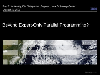 © 2012 IBM Corporation
Beyond Expert-Only Parallel Programming?
Paul E. McKenney, IBM Distinguished Engineer, Linux Technology Center
October 21, 2012
 
