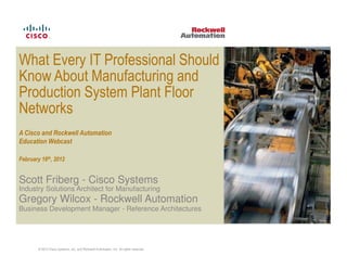 What Every IT Professional Should
Know About Manufacturing and
Production System Plant Floor
Networks
A Cisco and Rockwell Automation
Education Webcast

February 16th, 2012


Scott Friberg - Cisco Systems
Industry Solutions Architect for Manufacturing
Gregory Wilcox - Rockwell Automation
Business Development Manager - Reference Architectures




        © 2012 Cisco Systems, Inc. and Rockwell Automation, Inc. All rights reserved.
 