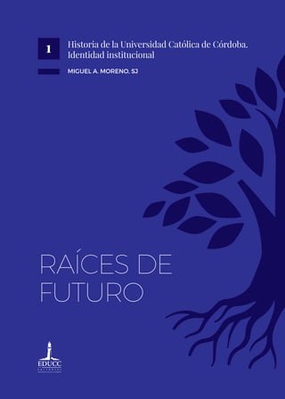 Historia de la Universidad Católica de Córdoba.
Identidad institucional
MIGUEL A. MORENO, SJ
RAÍCES DE
FUTURO
1
 