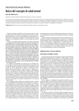 113
POLÍTICAS DE SALUD MENTAL
Raíces del concepto de salud mental
JOSÉ M. BERTOLOTE
Department of Mental Health, World Health Organization, Geneva, Switzerland
Este artículo revisa los orígenes del actual concepto de salud mental, empezando por el movimiento de higiene mental, iniciado en 1908 por los usuarios
de los servicios de Psiquiatría y los profesionales interesados en mejorar las condiciones y la calidad del tratamiento de personas con trastornos mentales.
El artículo expone que la salud mental, más que una disciplina científica, es un movimiento político e ideológico que involucra a diversos sectores de la
sociedad, interesados en promover los derechos humanos de las personas con trastornos mentales y la calidad de su tratamiento.
Palabras clave: salud mental, historia, Psiquiatría, derechos humanos, movimientos sociales
Dada la naturaleza polisémica y la imprecisión del concepto
de salud mental, éste puede entenderse mejor desde una pers-
pectiva histórica. Lo que, en la actualidad, se entiende por «sa-
lud mental» encuentra sus orígenes en el desarrollo de la salud
pública, en la Psiquiatría clínica y en otras ramas del conoci-
miento.
Si bien en la lengua inglesa pueden encontrarse referencias
a la salud mental en tanto estado mucho antes del siglo XX,
hasta 1946 no se encuentran referencias técnicas a la salud men-
tal como campo o como disciplina. Durante ese año, la Inter-
national Health Conference, celebrada en Nueva York, deci-
dió establecer la Organización Mundial de la Salud (OMS) y
se creó la Mental Health Association en Londres. Antes de esa
fecha, se encuentran referencias al concepto de «higiene men-
tal», el cual se presentó por primera vez en la bibliografía in-
glesa en 1843, en un libro titulado Mental hygiene or an exa-
mination of the intellect and passions designed to illustrate
their influence on health and duration of life (1). Además, en
1849 ya se había incluido el «desarrollo mental y físico sano
del ciudadano» como primer objetivo de la salud pública en un
borrador de ley presentado a la Sociedad Berlinesa de Médi-
cos y Cirujanos (2).
En 1948 se creó la OMS y, en el mismo año, se celebró el pri-
mer Congreso Internacional de Salud Mental en Londres. En
la segunda sesión del Comité de Expertos de la OMS en Salud
mental (11-16 de septiembre de 1950), se definieron del si-
guiente modo los términos de «salud mental» e «higiene men-
tal»(3): «La higiene mental se refiere a todas las actividades y
técnicas que fomentan y mantienen la salud mental. La salud
mental es una condición, sometida a fluctuaciones debido a fac-
tores biológicos y sociales, que permite al individuo alcanzar
una síntesis satisfactoria de sus propios instintos, potencial-
mente conflictivos; formar y mantener relaciones armónicas con
terceros, y participar en cambios constructivos en su entorno
social y físico».
Sin embargo, todavía faltaba una definición clara y amplia-
mente aceptada de la salud mental como disciplina (cosa que si-
gue ocurriendo en la actualidad). Cabe destacar que el Dord-
land’s Medical Dictionary no tiene ninguna entrada de salud
mental, mientras que el Campbell’s Dictionary of Psychiatry le
da dos acepciones: la primera, como sinónimo de higiene men-
tal, y la segunda, como un estado de bienestar psicológico. El
Oxford English Dictionary define la higiene mental como una
serie de medidas para preservar la salud mental y, más adelante,
se refiere a la salud mental como estado. A pesar de estos con-
ceptos lexicográficos, el término «salud mental» se está emple-
ando cada vez más en el sentido de una disciplina (p. ej., exis-
ten secciones/divisiones en ministerios y secretarías de salud o
en departamentos en universidades específicas para «salud men-
tal»), habiéndose sustituido casi totalmente al término «higiene
mental».
Además, dada la naturaleza polisémica de la salud mental, no
siempre es evidente su delimitación en relación con la Psiquia-
tría (entendida como la especialidad médica que se ocupa del
estudio, la prevención, el diagnóstico y el tratamiento de tras-
tornos o enfermedades mentales. Hay una fuerte corriente a fa-
vor de que, como objetivo mínimo, la salud mental se ubique
junto a la Psiquiatría y, como objetivo máximo, que pase a ser
un concepto global que incluya a la Psiquiatría.
ORÍGENES DE LA SALUD MENTAL
Movimiento de higiene mental
El origen del movimiento de higiene mental puede atribuirse
al trabajo de Clifford Beers en EE.UU. En 1908, publicó A mind
that found itself (4), un libro basado en su experiencia perso-
nal de ingresos en tres hospitales mentales. El libro tuvo una gran
repercusión y en el mismo año se estableció la Mental Health
Society en Connecticut. Adolf Meyer (5) sugirió a Beers el tér-
mino «higiene mental», el cual encontró una rápida populari-
dad gracias a la creación, en 1909, de la National Commission
of Mental Hygiene. A partir de 1919, la internacionalización de
las actividades de la comisión dio lugar al establecimiento de al-
gunas asociaciones nacionales centradas en la higiene mental:
en Francia (6) y Sudáfrica (7) en 1920, en Italia (8) y Hungría
(9) en 1924. A partir de estas asociaciones nacionales se creó el
Comité Internacional de Higiene Mental (Committee on Men-
tal Higiene) que posteriormente fue reemplazado por la Federa-
ción Mundial de Salud Menta (World Federation of Mental He-
alth, WFMH).
En sus orígenes, y reflejando la experiencia de Beer en hos-
pitales mentales, el movimiento de higiene mental se dedicaba
primaria y básicamente a la mejora de la atención de las perso-
nas con trastornos mentales. Según las propias palabras de Be-
ers: «Cuando, en 1909, se organizó el Comité Nacional, su la-
bor principal residía en humanizar la atención de los locos:
erradicar los abusos, las brutalidades y la desatención que tanto
sufrimiento han causado tradicionalmente a los enfermos men-
tales.» (4).
En una fase posterior, el Comité amplió su programa para in-
cluir las «formas más leves de discapacidad mental» y una ma-
yor preocupación por la labor preventiva. Este cambio se basó
en la creencia de que «los trastornos mentales frecuentemente
encuentran su origen en la infancia o la juventud, y las medidas
 