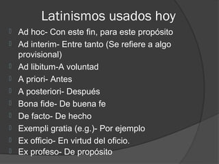 Latinismos usados hoy
   Ad hoc- Con este fin, para este propósito
   Ad interim- Entre tanto (Se refiere a algo
    provisional)
   Ad libitum-A voluntad
   A priori- Antes
   A posteriori- Después
   Bona fide- De buena fe
   De facto- De hecho
   Exempli gratia (e.g.)- Por ejemplo
   Ex officio- En virtud del oficio.
   Ex profeso- De propósito
 