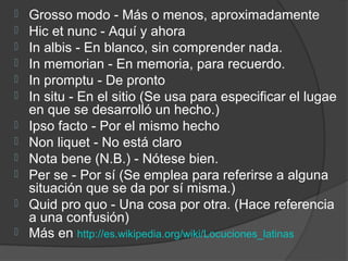    Grosso modo - Más o menos, aproximadamente
   Hic et nunc - Aquí y ahora
   In albis - En blanco, sin comprender nada.
   In memorian - En memoria, para recuerdo.
   In promptu - De pronto
   In situ - En el sitio (Se usa para especificar el lugae
    en que se desarrolló un hecho.)
   Ipso facto - Por el mismo hecho
   Non liquet - No está claro
   Nota bene (N.B.) - Nótese bien.
   Per se - Por sí (Se emplea para referirse a alguna
    situación que se da por sí misma.)
   Quid pro quo - Una cosa por otra. (Hace referencia
    a una confusión)
   Más en http://es.wikipedia.org/wiki/Locuciones_latinas
 