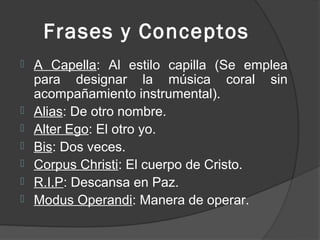 Frases y Conceptos
   A Capella: Al estilo capilla (Se emplea
    para designar la música coral sin
    acompañamiento instrumental).
   Alias: De otro nombre.
   Alter Ego: El otro yo.
   Bis: Dos veces.
   Corpus Christi: El cuerpo de Cristo.
   R.I.P: Descansa en Paz.
   Modus Operandi: Manera de operar.
 